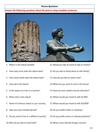 110
Picture Questions
Answer the following questions about the picture using complete sentences.
1. Where is this statue located?
2. How many arms does the statue have?
3. How many hands does the statue have?
4. How old is the statue?
5. Is the statue of a man or a woman?
6. What color is the statue?
7. Name of a famous statue in your country.
8. Have you ever traveled abroad?
9. Do you want to live in a different country?
10. Who do you like to travel with?
11. Would you like to travel to Italy or Greece?
12. Do you like to travel alone or with family?
13. How do you like to travel most?
14. Where do you want to visit in the future?
15. Have you ever visited a tourist attraction?
16. Where would you travel to with $1,000?
17. Where would you travel to with $10,000?
18. Do you prefer hotels or camping?
19. Do you prefer active or relaxing vacations?
20. What is your favorite foreign country?
 