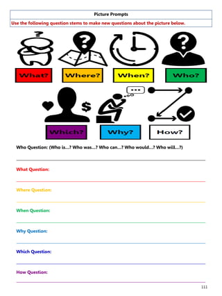 111
Picture Prompts
Use the following question stems to make new questions about the picture below.
Who Question: (Who is…? Who was…? Who can…? Who would…? Who will…?)
______________________________________________________________________________________________________
What Question:
______________________________________________________________________________________________________
Where Question:
______________________________________________________________________________________________________
When Question:
______________________________________________________________________________________________________
Why Question:
______________________________________________________________________________________________________
Which Question:
______________________________________________________________________________________________________
How Question:
______________________________________________________________________________________________________
 
