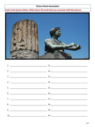 112
Picture Word Association
Look at the picture below. Write down 20 words that you associate with this picture.
1. ______________________________________________
2. ______________________________________________
3. ______________________________________________
4. ______________________________________________
5. ______________________________________________
6. ______________________________________________
7. ______________________________________________
8. ______________________________________________
9. ______________________________________________
10. ______________________________________________
11. ______________________________________________
12. ______________________________________________
13. ______________________________________________
14. ______________________________________________
15. ______________________________________________
16. ______________________________________________
17. ______________________________________________
18. ______________________________________________
19. ______________________________________________
20. ______________________________________________
 