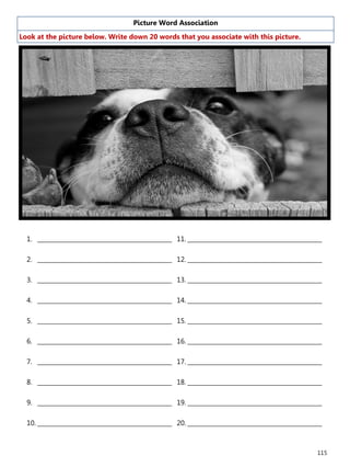 115
Picture Word Association
Look at the picture below. Write down 20 words that you associate with this picture.
1. ______________________________________________
2. ______________________________________________
3. ______________________________________________
4. ______________________________________________
5. ______________________________________________
6. ______________________________________________
7. ______________________________________________
8. ______________________________________________
9. ______________________________________________
10. ______________________________________________
11. ______________________________________________
12. ______________________________________________
13. ______________________________________________
14. ______________________________________________
15. ______________________________________________
16. ______________________________________________
17. ______________________________________________
18. ______________________________________________
19. ______________________________________________
20. ______________________________________________
 