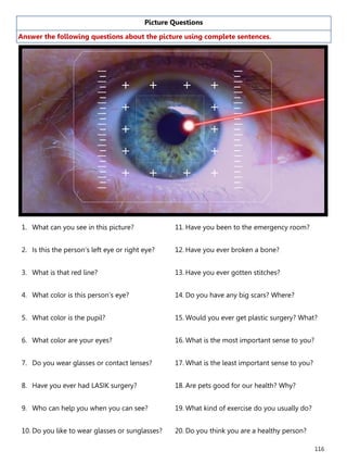 116
Picture Questions
Answer the following questions about the picture using complete sentences.
1. What can you see in this picture?
2. Is this the person’s left eye or right eye?
3. What is that red line?
4. What color is this person’s eye?
5. What color is the pupil?
6. What color are your eyes?
7. Do you wear glasses or contact lenses?
8. Have you ever had LASIK surgery?
9. Who can help you when you can see?
10. Do you like to wear glasses or sunglasses?
11. Have you been to the emergency room?
12. Have you ever broken a bone?
13. Have you ever gotten stitches?
14. Do you have any big scars? Where?
15. Would you ever get plastic surgery? What?
16. What is the most important sense to you?
17. What is the least important sense to you?
18. Are pets good for our health? Why?
19. What kind of exercise do you usually do?
20. Do you think you are a healthy person?
 