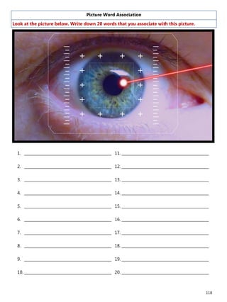 118
Picture Word Association
Look at the picture below. Write down 20 words that you associate with this picture.
1. ______________________________________________
2. ______________________________________________
3. ______________________________________________
4. ______________________________________________
5. ______________________________________________
6. ______________________________________________
7. ______________________________________________
8. ______________________________________________
9. ______________________________________________
10. ______________________________________________
11. ______________________________________________
12. ______________________________________________
13. ______________________________________________
14. ______________________________________________
15. ______________________________________________
16. ______________________________________________
17. ______________________________________________
18. ______________________________________________
19. ______________________________________________
20. ______________________________________________
 