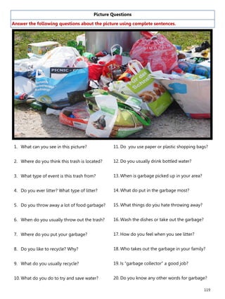 119
Picture Questions
Answer the following questions about the picture using complete sentences.
1. What can you see in this picture?
2. Where do you think this trash is located?
3. What type of event is this trash from?
4. Do you ever litter? What type of litter?
5. Do you throw away a lot of food garbage?
6. When do you usually throw out the trash?
7. Where do you put your garbage?
8. Do you like to recycle? Why?
9. What do you usually recycle?
10. What do you do to try and save water?
11. Do you use paper or plastic shopping bags?
12. Do you usually drink bottled water?
13. When is garbage picked up in your area?
14. What do put in the garbage most?
15. What things do you hate throwing away?
16. Wash the dishes or take out the garbage?
17. How do you feel when you see litter?
18. Who takes out the garbage in your family?
19. Is “garbage collector” a good job?
20. Do you know any other words for garbage?
 