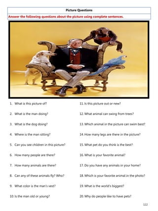 122
Picture Questions
Answer the following questions about the picture using complete sentences.
1. What is this picture of?
2. What is the man doing?
3. What is the dog doing?
4. Where is the man sitting?
5. Can you see children in this picture?
6. How many people are there?
7. How many animals are there?
8. Can any of these animals fly? Who?
9. What color is the man’s vest?
10. Is the man old or young?
11. Is this picture out or new?
12. What animal can swing from trees?
13. Which animal in the picture can swim best?
14. How many legs are there in the picture?
15. What pet do you think is the best?
16. What is your favorite animal?
17. Do you have any animals in your home?
18. Which is your favorite animal in the photo?
19. What is the world’s biggest?
20. Why do people like to have pets?
 