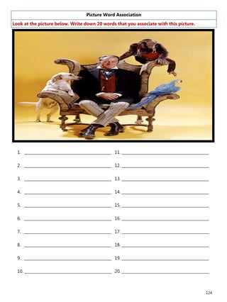 124
Picture Word Association
Look at the picture below. Write down 20 words that you associate with this picture.
1. ______________________________________________
2. ______________________________________________
3. ______________________________________________
4. ______________________________________________
5. ______________________________________________
6. ______________________________________________
7. ______________________________________________
8. ______________________________________________
9. ______________________________________________
10. ______________________________________________
11. ______________________________________________
12. ______________________________________________
13. ______________________________________________
14. ______________________________________________
15. ______________________________________________
16. ______________________________________________
17. ______________________________________________
18. ______________________________________________
19. ______________________________________________
20. ______________________________________________
 