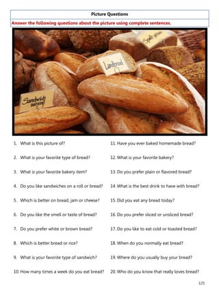 125
Picture Questions
Answer the following questions about the picture using complete sentences.
1. What is this picture of?
2. What is your favorite type of bread?
3. What is your favorite bakery item?
4. Do you like sandwiches on a roll or bread?
5. Which is better on bread, jam or cheese?
6. Do you like the smell or taste of bread?
7. Do you prefer white or brown bread?
8. Which is better bread or rice?
9. What is your favorite type of sandwich?
10. How many times a week do you eat bread?
11. Have you ever baked homemade bread?
12. What is your favorite bakery?
13. Do you prefer plain or flavored bread?
14. What is the best drink to have with bread?
15. Did you eat any bread today?
16. Do you prefer sliced or unsliced bread?
17. Do you like to eat cold or toasted bread?
18. When do you normally eat bread?
19. Where do you usually buy your bread?
20. Who do you know that really loves bread?
 