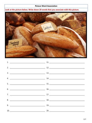 127
Picture Word Association
Look at the picture below. Write down 20 words that you associate with this picture.
1. ______________________________________________
2. ______________________________________________
3. ______________________________________________
4. ______________________________________________
5. ______________________________________________
6. ______________________________________________
7. ______________________________________________
8. ______________________________________________
9. ______________________________________________
10. ______________________________________________
11. ______________________________________________
12. ______________________________________________
13. ______________________________________________
14. ______________________________________________
15. ______________________________________________
16. ______________________________________________
17. ______________________________________________
18. ______________________________________________
19. ______________________________________________
20. ______________________________________________
 