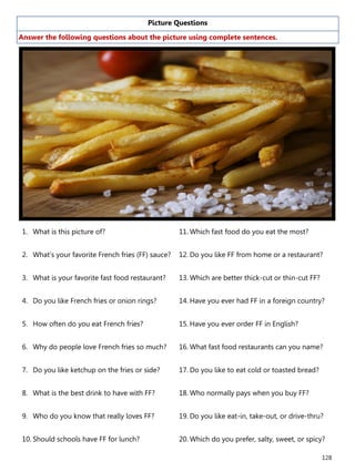 128
Picture Questions
Answer the following questions about the picture using complete sentences.
1. What is this picture of?
2. What’s your favorite French fries (FF) sauce?
3. What is your favorite fast food restaurant?
4. Do you like French fries or onion rings?
5. How often do you eat French fries?
6. Why do people love French fries so much?
7. Do you like ketchup on the fries or side?
8. What is the best drink to have with FF?
9. Who do you know that really loves FF?
10. Should schools have FF for lunch?
11. Which fast food do you eat the most?
12. Do you like FF from home or a restaurant?
13. Which are better thick-cut or thin-cut FF?
14. Have you ever had FF in a foreign country?
15. Have you ever order FF in English?
16. What fast food restaurants can you name?
17. Do you like to eat cold or toasted bread?
18. Who normally pays when you buy FF?
19. Do you like eat-in, take-out, or drive-thru?
20. Which do you prefer, salty, sweet, or spicy?
 