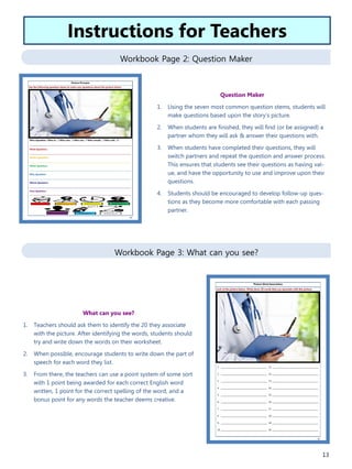13
Workbook Page 2: Question Maker
Workbook Page 3: What can you see?
What can you see?
1. Teachers should ask them to identify the 20 they associate
with the picture. After identifying the words, students should
try and write down the words on their worksheet.
2. When possible, encourage students to write down the part of
speech for each word they list.
3. From there, the teachers can use a point system of some sort
with 1 point being awarded for each correct English word
written, 1 point for the correct spelling of the word, and a
bonus point for any words the teacher deems creative.
Instructions for Teachers
Question Maker
1. Using the seven most common question stems, students will
make questions based upon the story’s picture.
2. When students are finished, they will find (or be assigned) a
partner whom they will ask & answer their questions with.
3. When students have completed their questions, they will
switch partners and repeat the question and answer process.
This ensures that students see their questions as having val-
ue, and have the opportunity to use and improve upon their
questions.
4. Students should be encouraged to develop follow-up ques-
tions as they become more comfortable with each passing
partner.
 