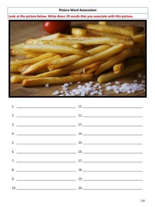 130
Picture Word Association
Look at the picture below. Write down 20 words that you associate with this picture.
1. ______________________________________________
2. ______________________________________________
3. ______________________________________________
4. ______________________________________________
5. ______________________________________________
6. ______________________________________________
7. ______________________________________________
8. ______________________________________________
9. ______________________________________________
10. ______________________________________________
11. ______________________________________________
12. ______________________________________________
13. ______________________________________________
14. ______________________________________________
15. ______________________________________________
16. ______________________________________________
17. ______________________________________________
18. ______________________________________________
19. ______________________________________________
20. ______________________________________________
 