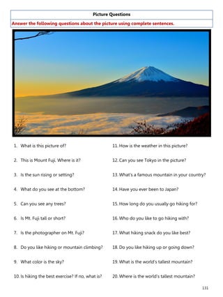 131
Picture Questions
Answer the following questions about the picture using complete sentences.
1. What is this picture of?
2. This is Mount Fuji. Where is it?
3. Is the sun rising or setting?
4. What do you see at the bottom?
5. Can you see any trees?
6. Is Mt. Fuji tall or short?
7. Is the photographer on Mt. Fuji?
8. Do you like hiking or mountain climbing?
9. What color is the sky?
10. Is hiking the best exercise? If no, what is?
11. How is the weather in this picture?
12. Can you see Tokyo in the picture?
13. What’s a famous mountain in your country?
14. Have you ever been to Japan?
15. How long do you usually go hiking for?
16. Who do you like to go hiking with?
17. What hiking snack do you like best?
18. Do you like hiking up or going down?
19. What is the world’s tallest mountain?
20. Where is the world’s tallest mountain?
 