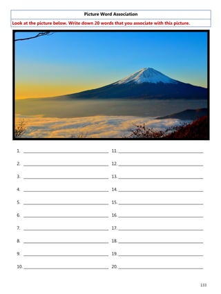 133
Picture Word Association
Look at the picture below. Write down 20 words that you associate with this picture.
1. ______________________________________________
2. ______________________________________________
3. ______________________________________________
4. ______________________________________________
5. ______________________________________________
6. ______________________________________________
7. ______________________________________________
8. ______________________________________________
9. ______________________________________________
10. ______________________________________________
11. ______________________________________________
12. ______________________________________________
13. ______________________________________________
14. ______________________________________________
15. ______________________________________________
16. ______________________________________________
17. ______________________________________________
18. ______________________________________________
19. ______________________________________________
20. ______________________________________________
 