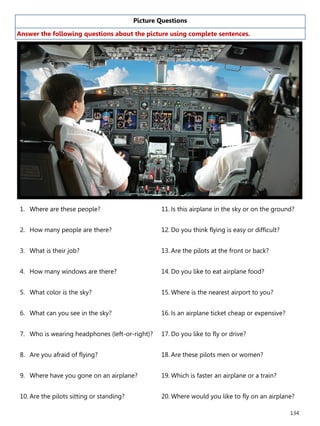 134
Picture Questions
Answer the following questions about the picture using complete sentences.
1. Where are these people?
2. How many people are there?
3. What is their job?
4. How many windows are there?
5. What color is the sky?
6. What can you see in the sky?
7. Who is wearing headphones (left-or-right)?
8. Are you afraid of flying?
9. Where have you gone on an airplane?
10. Are the pilots sitting or standing?
11. Is this airplane in the sky or on the ground?
12. Do you think flying is easy or difficult?
13. Are the pilots at the front or back?
14. Do you like to eat airplane food?
15. Where is the nearest airport to you?
16. Is an airplane ticket cheap or expensive?
17. Do you like to fly or drive?
18. Are these pilots men or women?
19. Which is faster an airplane or a train?
20. Where would you like to fly on an airplane?
 