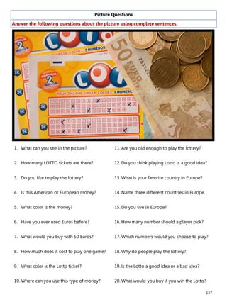 137
Picture Questions
Answer the following questions about the picture using complete sentences.
1. What can you see in the picture?
2. How many LOTTO tickets are there?
3. Do you like to play the lottery?
4. Is this American or European money?
5. What color is the money?
6. Have you ever used Euros before?
7. What would you buy with 50 Euros?
8. How much does it cost to play one game?
9. What color is the Lotto ticket?
10. Where can you use this type of money?
11. Are you old enough to play the lottery?
12. Do you think playing Lotto is a good idea?
13. What is your favorite country in Europe?
14. Name three different countries in Europe.
15. Do you live in Europe?
16. How many number should a player pick?
17. Which numbers would you choose to play?
18. Why do people play the lottery?
19. Is the Lotto a good idea or a bad idea?
20. What would you buy if you win the Lotto?
 