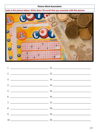 139
Picture Word Association
Look at the picture below. Write down 20 words that you associate with this picture.
1. ______________________________________________
2. ______________________________________________
3. ______________________________________________
4. ______________________________________________
5. ______________________________________________
6. ______________________________________________
7. ______________________________________________
8. ______________________________________________
9. ______________________________________________
10. ______________________________________________
11. ______________________________________________
12. ______________________________________________
13. ______________________________________________
14. ______________________________________________
15. ______________________________________________
16. ______________________________________________
17. ______________________________________________
18. ______________________________________________
19. ______________________________________________
20. ______________________________________________
 