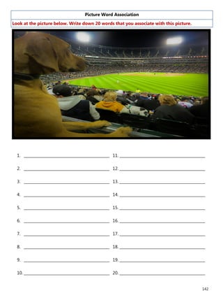 142
Picture Word Association
Look at the picture below. Write down 20 words that you associate with this picture.
1. ______________________________________________
2. ______________________________________________
3. ______________________________________________
4. ______________________________________________
5. ______________________________________________
6. ______________________________________________
7. ______________________________________________
8. ______________________________________________
9. ______________________________________________
10. ______________________________________________
11. ______________________________________________
12. ______________________________________________
13. ______________________________________________
14. ______________________________________________
15. ______________________________________________
16. ______________________________________________
17. ______________________________________________
18. ______________________________________________
19. ______________________________________________
20. ______________________________________________
 