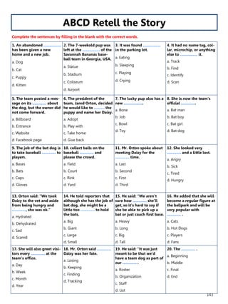 143
1. An abandoned ……………
has been given a new
home and a new job.
a. Dog
b. Cat
c. Puppy
d. Kitten
2. The 7-weekold pup was
left at the …………… of the
Savannah Bananas base-
ball team in Georgia, USA.
a. Statue
b. Stadium
c. Coliseum
d. Airport
3. It was found ……………
in the parking lot.
a. Eating
b. Sleeping
c. Playing
d. Crying
4. It had no name tag, col-
lar, microchip, or anything
else to …………… it.
a. Track
b. Find
c. Identify
d. Scan
5. The team posted a mes-
sage on its ………… about
the dog, but the owner did
not come forward.
a. Billboard
b. Entrance
c. Website
d. Facebook page
6. The president of the
team, Jared Orton, decided
he would like to ……… the
puppy and name her Daisy.
a. Adopt
b. Play with
c. Take home
d. Give back
7. The lucky pup also has a
new ……………..
a. Bone
b. Job
c. Bowl
d. Toy
8. She is now the team’s
official ………….
a. Bat man
b. Bat boy
c. Bat girl
d. Bat dog
9. The job of the bat dog is
to take baseball ………… to
players.
a. Bases
b. Bats
c. Caps
d. Gloves
10. collect balls on the
baseball ………… and
please the crowd.
a. Field
b. Court
c. Rink
d. Yard
11. Mr. Orton spoke about
meeting Daisy for the
………… time.
a. Last
b. Second
c. First
d. Third
12. She looked very
………… and a little lost.
a. Angry
b. Sick
c. Tired
d. Hungry
13. Orton said: “We took
Daisy to the vet and aside
from being hungry and
…………, she was ok.”
a. Hydrated
b. Dehydrated
c. Sad
d. Scared
14. He told reporters that
although she has the job of
bat dog, she might be a
little too ………… to hold
the bats.
a. Big
b. Giant
c. Large
d. Small
15. He said: “We aren’t
sure how ………… she’ll
get, so it’s hard to say if
she be able to pick up a
bat or just coach first base.
a. Heavy
b. Long
c. Big
d. Tall
16. He added that she will
become a regular figure at
the ballpark and will be
very popular with
………… .
a. Cats
b. Hot Dogs
c. Players
d. Fans
17. She will also greet visi-
tors every ………… at the
team’s office.
a. Day
b. Week
c. Month
d. Year
18. Mr. Orton said …………
Daisy was her fate.
a. Losing
b. Keeping
c. Finding
d. Tracking
19. He said: “It was just
meant to be that we’d
have a team dog as part of
our ………… .
a. Roster
b. Organization
c. Staff
d. List
20. The ………… .
a. Beginning
b. Middle
c. Final
d. End
ABCD Retell the Story
Complete the sentences by filling in the blank with the correct words.
 