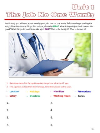 16
1. Rank these items. Put the most important things for a job at the #1 spot.
2. Find a partner and ask them their rankings. Write their answer next to yours.
 Location
 Salary
 Nice Boss
 Working Hours
1. 2.
3. 4.
5. 6.
7. 8.
 Holidays
 Overtime
 Promotions
 Bonus
In this story you will read about a really great job...that no one wants. Before we begin reading the
story, think about some things that make a job really GREAT. What things do you think make a job
good? What things do you think make a job BAD? What is the best job? What is the worst?
 