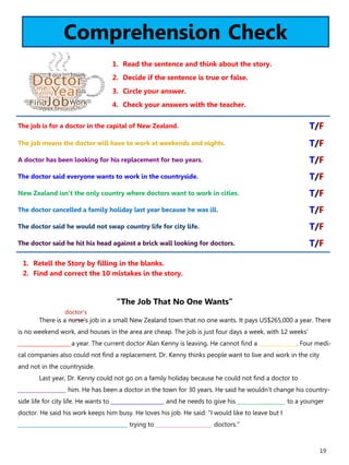 19
Comprehension Check
1. Read the sentence and think about the story.
2. Decide if the sentence is true or false.
3. Circle your answer.
4. Check your answers with the teacher.
“The Job That No One Wants”
There is a nurse’s job in a small New Zealand town that no one wants. It pays US$265,000 a year. There
is no weekend work, and houses in the area are cheap. The job is just four days a week, with 12 weeks'
____________________a year. The current doctor Alan Kenny is leaving. He cannot find a ______________. Four medi-
cal companies also could not find a replacement. Dr. Kenny thinks people want to live and work in the city
and not in the countryside.
Last year, Dr. Kenny could not go on a family holiday because he could not find a doctor to
__________________ him. He has been a doctor in the town for 30 years. He said he wouldn't change his country-
side life for city life. He wants to ____________________ and he needs to give his __________________ to a younger
doctor. He said his work keeps him busy. He loves his job. He said: "I would like to leave but I
_________________________________________ trying to _____________________ doctors."
1. Retell the Story by filling in the blanks.
2. Find and correct the 10 mistakes in the story.
The job is for a doctor in the capital of New Zealand. T/F
The job means the doctor will have to work at weekends and nights. T/F
A doctor has been looking for his replacement for two years. T/F
The doctor said everyone wants to work in the countryside. T/F
New Zealand isn’t the only country where doctors want to work in cities. T/F
The doctor cancelled a family holiday last year because he was ill. T/F
The doctor said he would not swap country life for city life. T/F
The doctor said he hit his head against a brick wall looking for doctors. T/F
doctor’s
 