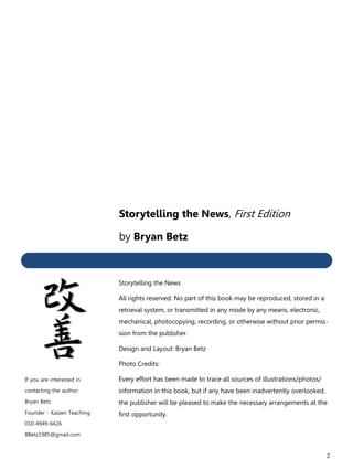2
If you are interested in
contacting the author:
Bryan Betz
Founder - Kaizen Teaching
010-4949-6426
BBetz1985@gmail.com
Storytelling the News, First Edition
by Bryan Betz
Storytelling the News
All rights reserved. No part of this book may be reproduced, stored in a
retrieval system, or transmitted in any mode by any means, electronic,
mechanical, photocopying, recording, or otherwise without prior permis-
sion from the publisher.
Design and Layout: Bryan Betz
Photo Credits:
Every effort has been made to trace all sources of illustrations/photos/
information in this book, but if any have been inadvertently overlooked,
the publisher will be pleased to make the necessary arrangements at the
first opportunity.
 