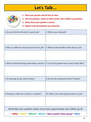 20
1. Do you think that the job is a good one? 2. What is your ideal job?
3. Why is it difficult to find someone for this job? 4. What are the benefits of this doctor’s job?
5. What are the bad things about being a doctor? 6. Is city living better than country living? Why?
7. At what age do you want to retire? 8. Do you like visiting the doctor? Dentist?
9. Would you rather be a doctor or a teacher? 10. What is the most important part of a job?
Remember your question words. If you hear a good answer, ask a follow-up Q!
* Who? * What? * Where? * When? * How much?/ How many? * Why?
1. Meet your partner and sit face-to-face.
2. Ask any question. Listen to their answer. Ask a follow-up question.
3. Write down your partner’s answer.
4. Repeat until all questions are answered.
Let’s Talk...
 