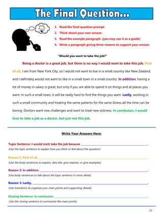 21
1. Read the final question prompt.
2. Think about your own answer.
3. Read the example paragraph. (you may use it as a guide)
4. Write a paragraph giving three reasons to support your answer.
Write Your Answers Here:
Topic Sentence: I would (not) take the job because _____________________________________________________.
(Use the topic sentence to explain how you think or feel about the question)
Reason 1: First of all, _______________________________________________________________________________________.
(Use the body sentences to explain, describe, give reasons, or give examples)
Reason 2: In addition, ______________________________________________________________________________________.
(Use body sentences to talk about the topic sentence in more detail)
Reason 3: Lastly, ____________________________________________________________________________________________.
(Use transitions to organize your main points and supporting details)
Closing Sentence: In conclusion, __________________________________________________________________________.
(Use the closing sentence to summarize the main points)
“Would you want to take the job?”
Being a doctor is a great job, but there is no way I would want to take this job. First
of all, I am from New York City, so I would not want to live in a small country like New Zealand,
and I definitely would not want to like in a small town in a small country. In addition, having a
lot of money in salary is great, but only if you are able to spend it on things and at places you
want. In such a small town, it will be really hard to find the things you want. Lastly, working in
such a small community and treating the same patients for the same illness all the time can be
boring. Doctors want new challenges and want to treat new sickness. In conclusion, I would
love to take a job as a doctor, but just not this job.
 
