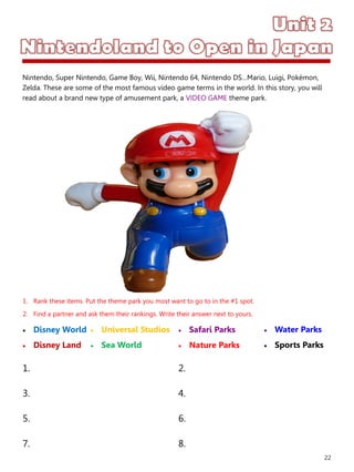 22
1. Rank these items. Put the theme park you most want to go to in the #1 spot.
2. Find a partner and ask them their rankings. Write their answer next to yours.
 Disney World
 Disney Land
 Safari Parks
 Nature Parks
1. 2.
3. 4.
5. 6.
7. 8.
 Universal Studios
 Sea World
 Water Parks
 Sports Parks
Nintendo, Super Nintendo, Game Boy, Wii, Nintendo 64, Nintendo DS…Mario, Luigi, Pokémon,
Zelda. These are some of the most famous video game terms in the world. In this story, you will
read about a brand new type of amusement park, a VIDEO GAME theme park.
 