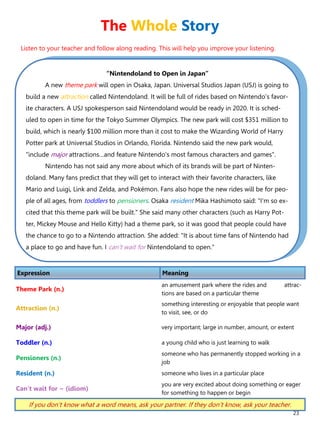 23
“Nintendoland to Open in Japan”
A new theme park will open in Osaka, Japan. Universal Studios Japan (USJ) is going to
build a new attraction called Nintendoland. It will be full of rides based on Nintendo's favor-
ite characters. A USJ spokesperson said Nintendoland would be ready in 2020. It is sched-
uled to open in time for the Tokyo Summer Olympics. The new park will cost $351 million to
build, which is nearly $100 million more than it cost to make the Wizarding World of Harry
Potter park at Universal Studios in Orlando, Florida. Nintendo said the new park would,
"include major attractions…and feature Nintendo's most famous characters and games".
Nintendo has not said any more about which of its brands will be part of Ninten-
doland. Many fans predict that they will get to interact with their favorite characters, like
Mario and Luigi, Link and Zelda, and Pokémon. Fans also hope the new rides will be for peo-
ple of all ages, from toddlers to pensioners. Osaka resident Mika Hashimoto said: "I'm so ex-
cited that this theme park will be built." She said many other characters (such as Harry Pot-
ter, Mickey Mouse and Hello Kitty) had a theme park, so it was good that people could have
the chance to go to a Nintendo attraction. She added: "It is about time fans of Nintendo had
a place to go and have fun. I can't wait for Nintendoland to open."
Expression Meaning
Theme Park (n.)
an amusement park where the rides and attrac-
tions are based on a particular theme
Attraction (n.)
something interesting or enjoyable that people want
to visit, see, or do
Major (adj.) very important; large in number, amount, or extent
Toddler (n.) a young child who is just learning to walk
Pensioners (n.)
someone who has permanently stopped working in a
job
Resident (n.) someone who lives in a particular place
Can’t wait for ~ (idiom)
you are very excited about doing something or eager
for something to happen or begin
If you don’t know what a word means, ask your partner. If they don’t know, ask your teacher.
The Whole Story
Listen to your teacher and follow along reading. This will help you improve your listening.
 