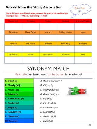 24
Words from the Story Association
Write the word you think of when you read the word in the rainbow box.
Example: Blue —> Ocean, / Swimming —> Pool
Theme Park Olympics Predict Excited Universal Studios
Attraction Harry Potter Interact Mickey Mouse Japan
Favorite The Future Toddlers Hello Kitty Resident
Character Brands Pensioners Nintendo Fans
Match them
up!
1. Build (v) A. Went on to say (v)
2. Nearly (adj.) B. Citizen (n)
3. Major (adj.) C. Made public (v)
4. Added (v) D. Opportunity (n)
5. Announced (v) E. Big (adj.)
6. Predict (v) F. Construct (v)
7. Hope (v) G. Enthusiasts (n)
8. Resident (n) H. Forecast (v)
9. Chance (n) I. Almost (adj.)
10. Fans (n) J. Expect (v)
Match the numbered word to the correct lettered word.
SYNONYM MATCH
 