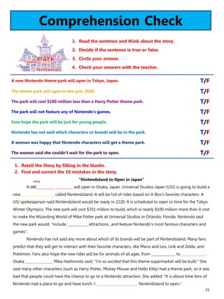 25
Comprehension Check
1. Read the sentence and think about the story.
2. Decide if the sentence is true or false.
3. Circle your answer.
4. Check your answers with the teacher.
“Nintendoland to Open in Japan”
A old __________ __________ will open in Osaka, Japan. Universal Studios Japan (USJ) is going to build a
new ___________________ called Nintendoland. It will be full of rides based on X-Box’s favorite characters. A
USJ spokesperson said Nintendoland would be ready in 2220. It is scheduled to open in time for the Tokyo
Winter Olympics. The new park will cost $351 million to build, which is nearly $100 million more than it cost
to make the Wizarding World of Mike Potter park at Universal Studios in Orlando, Florida. Nintendo said
the new park would, "include ____________ attractions…and feature Nintendo's most famous characters and
games".
Nintendo has not said any more about which of its brands will be part of Nintendoland. Many fans
predict that they will get to interact with their favorite characters, like Mario and Leo, Link and Zelda, and
Pokémon. Fans also hope the new rides will be for animals of all ages, from ______________ to ______________.
Osaka ________________ Mika Hashimoto said: "I'm so excited that this theme supermarket will be built." She
said many other characters (such as Harry Potter, Mickey Mouse and Hello Kitty) had a theme park, so it was
bad that people could have the chance to go to a Nintendo attraction. She added: "It is about time fans of
Nintendo had a place to go and have lunch. I ________________________ Nintendoland to open."
1. Retell the Story by filling in the blanks.
2. Find and correct the 10 mistakes in the story.
A new Nintendo theme park will open in Tokyo, Japan. T/F
The theme park will open in the year 2020. T/F
The park will cost $100 million less than a Harry Potter theme park. T/F
The park will not feature any of Nintendo’s games. T/F
Fans hope the park will be just for young people. T/F
Nintendo has not said which characters or brands will be in the park. T/F
A woman was happy that Nintendo characters will get a theme park. T/F
The woman said she couldn’t wait for the park to open. T/F
new
 