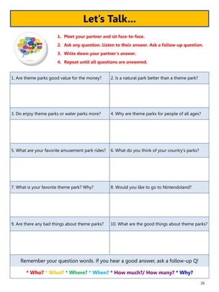 26
1. Are theme parks good value for the money? 2. Is a natural park better than a theme park?
3. Do enjoy theme parks or water parks more? 4. Why are theme parks for people of all ages?
5. What are your favorite amusement park rides? 6. What do you think of your country’s parks?
7. What is your favorite theme park? Why? 8. Would you like to go to Nintendoland?
9. Are there any bad things about theme parks? 10. What are the good things about theme parks?
Remember your question words. If you hear a good answer, ask a follow-up Q!
* Who? * What? * Where? * When? * How much?/ How many? * Why?
1. Meet your partner and sit face-to-face.
2. Ask any question. Listen to their answer. Ask a follow-up question.
3. Write down your partner’s answer.
4. Repeat until all questions are answered.
Let’s Talk...
 
