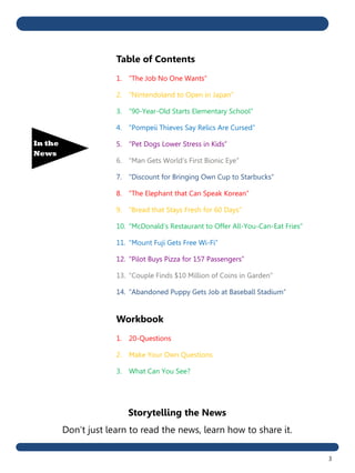3
In the
News
Storytelling the News
Don’t just learn to read the news, learn how to share it.
Table of Contents
1. “The Job No One Wants”
2. “Nintendoland to Open in Japan”
3. “90-Year-Old Starts Elementary School”
4. “Pompeii Thieves Say Relics Are Cursed”
5. “Pet Dogs Lower Stress in Kids”
6. “Man Gets World’s First Bionic Eye”
7. “Discount for Bringing Own Cup to Starbucks”
8. “The Elephant that Can Speak Korean”
9. “Bread that Stays Fresh for 60 Days”
10. “McDonald’s Restaurant to Offer All-You-Can-Eat Fries”
11. “Mount Fuji Gets Free Wi-Fi”
12. “Pilot Buys Pizza for 157 Passengers”
13. “Couple Finds $10 Million of Coins in Garden”
14. “Abandoned Puppy Gets Job at Baseball Stadium”
Workbook
1. 20-Questions
2. Make Your Own Questions
3. What Can You See?
 