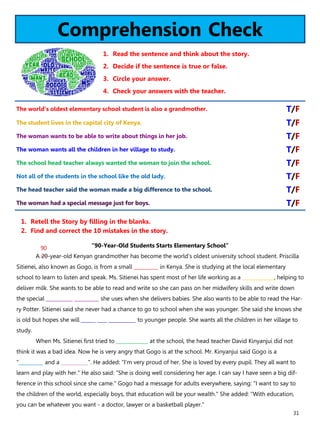 31
Comprehension Check
1. Read the sentence and think about the story.
2. Decide if the sentence is true or false.
3. Circle your answer.
4. Check your answers with the teacher.
“90-Year-Old Students Starts Elementary School”
A 20-year-old Kenyan grandmother has become the world's oldest university school student. Priscilla
Sitienei, also known as Gogo, is from a small __________ in Kenya. She is studying at the local elementary
school to learn to listen and speak. Ms. Sitienei has spent most of her life working as a _____________, helping to
deliver milk. She wants to be able to read and write so she can pass on her midwifery skills and write down
the special ___________ __________ she uses when she delivers babies. She also wants to be able to read the Har-
ry Potter. Sitienei said she never had a chance to go to school when she was younger. She said she knows she
is old but hopes she will ______ ____ ___________ to younger people. She wants all the children in her village to
study.
When Ms. Sitienei first tried to _____________ at the school, the head teacher David Kinyanjui did not
think it was a bad idea. Now he is very angry that Gogo is at the school. Mr. Kinyanjui said Gogo is a
"__________ and a ___________". He added: "I'm very proud of her. She is loved by every pupil. They all want to
learn and play with her." He also said: "She is doing well considering her age. I can say I have seen a big dif-
ference in this school since she came." Gogo had a message for adults everywhere, saying: "I want to say to
the children of the world, especially boys, that education will be your wealth." She added: "With education,
you can be whatever you want - a doctor, lawyer or a basketball player."
1. Retell the Story by filling in the blanks.
2. Find and correct the 10 mistakes in the story.
The world’s oldest elementary school student is also a grandmother. T/F
The student lives in the capital city of Kenya. T/F
The woman wants to be able to write about things in her job. T/F
The woman wants all the children in her village to study. T/F
The school head teacher always wanted the woman to join the school. T/F
Not all of the students in the school like the old lady. T/F
The head teacher said the woman made a big difference to the school. T/F
The woman had a special message just for boys. T/F
90
 