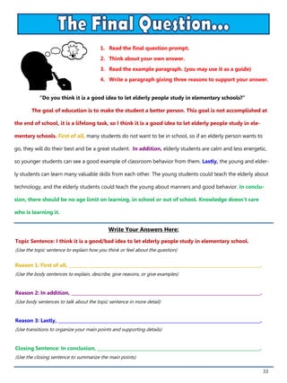 33
1. Read the final question prompt.
2. Think about your own answer.
3. Read the example paragraph. (you may use it as a guide)
4. Write a paragraph giving three reasons to support your answer.
Write Your Answers Here:
Topic Sentence: I think it is a good/bad idea to let elderly people study in elementary school.
(Use the topic sentence to explain how you think or feel about the question)
Reason 1: First of all, _______________________________________________________________________________________.
(Use the body sentences to explain, describe, give reasons, or give examples)
Reason 2: In addition, ______________________________________________________________________________________.
(Use body sentences to talk about the topic sentence in more detail)
Reason 3: Lastly, ____________________________________________________________________________________________.
(Use transitions to organize your main points and supporting details)
Closing Sentence: In conclusion, __________________________________________________________________________.
(Use the closing sentence to summarize the main points)
“Do you think it is a good idea to let elderly people study in elementary schools?”
The goal of education is to make the student a better person. This goal is not accomplished at
the end of school, it is a lifelong task, so I think it is a good idea to let elderly people study in ele-
mentary schools. First of all, many students do not want to be in school, so if an elderly person wants to
go, they will do their best and be a great student. In addition, elderly students are calm and less energetic,
so younger students can see a good example of classroom behavior from them. Lastly, the young and elder-
ly students can learn many valuable skills from each other. The young students could teach the elderly about
technology, and the elderly students could teach the young about manners and good behavior. In conclu-
sion, there should be no age limit on learning, in school or out of school. Knowledge doesn’t care
who is learning it.
 