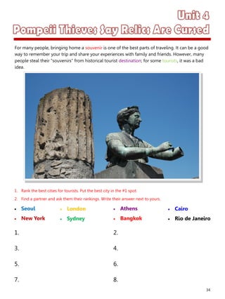 34
1. Rank the best cities for tourists. Put the best city in the #1 spot.
2. Find a partner and ask them their rankings. Write their answer next to yours.
 Seoul
 New York
 Athens
 Bangkok
1. 2.
3. 4.
5. 6.
7. 8.
 London
 Sydney
 Cairo
 Rio de Janeiro
For many people, bringing home a souvenir is one of the best parts of traveling. It can be a good
way to remember your trip and share your experiences with family and friends. However, many
people steal their “souvenirs” from historical tourist destination; for some tourists, it was a bad
idea.
 