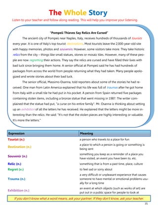 35
“Pompeii Thieves Say Relics Are Cursed”
The ancient city of Pompeii near Naples, Italy, receives hundreds of thousands of tourists
every year. It is one of Italy's top tourist destinations. Most tourists leave the 2,000-year-old site
with happy memories, photos and souvenirs. However, some visitors take more. They take historic
relics from the city – things like small statues, stones or mosaic tiles. However, many of these peo-
ple are now regretting their actions. They say the relics are cursed and have filled their lives with
bad luck since bringing them home. A senior official at Pompeii said he has had hundreds of
packages from across the world from people returning what they had taken. Many people apolo-
gized and wrote stories about their bad luck.
The senior official, Massimo Osanna, told reporters about some of the stories he had re-
ceived. One man from Latin America explained that his life was full of traumas after he got home
from Italy with a small tile he had put in his pocket. A person from Spain returned five packages
containing stolen items, including a bronze statue that went missing in 1987. The writer com-
plained that the statue had put, "a curse on his entire family". Mr. Osanna is thinking about setting
up an exhibition of all the letters he has received. He explained that the letters might be more in-
teresting than the relics. He said: "It's not that the stolen pieces are highly interesting or valuable.
It's more the letters."
Expression Meaning
Tourist (n.) a person who travels to a place for fun
Destination (n.)
a place to which a person is going or something is
being sent
Souvenir (n.)
something you keep as a reminder of a place you
have visited, an event you have been to, etc.
Relic (n.) something that is from a past time, place, culture
Regret (v.) to feel sad or sorry about
Trauma (n.)
a very difficult or unpleasant experience that causes
someone to have mental or emotional problems usu-
ally for a long time
Exhibition (n.)
an event at which objects (such as works of art) are
put out in a public space for people to look at
If you don’t know what a word means, ask your partner. If they don’t know, ask your teacher.
The Whole Story
Listen to your teacher and follow along reading. This will help you improve your listening.
 