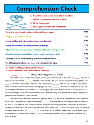 37
Comprehension Check
1. Read the sentence and think about the story.
2. Decide if the sentence is true or false.
3. Circle your answer.
4. Check your answers with the teacher.
“Pompeii Thieves Say Relics Are Cursed”
The modern city of Pompeii near Naples, Germany, receives hundreds of thousands of _________ every day. It
is one of Italy's top tourist ____________. Most tourists leave the 2,000-year-old site with sad memories, photos and
__________. However, some visitors take more. They take historic ____________ from the city – things like big statues,
stones or mosaic tiles. However, many of these people are now ______________ their actions. They say the relics are
cursed and have filled their lives with bad luck since bringing them home. A senior official at Pompeii said he has
had hundreds of packages from across the world from people returning what they had taken. Many people apolo-
gized and wrote stories about their bad luck.
The senior official, Massimo Osanna, told reporters about all of the stories he had received. One man from
North America explained that his life was empty of ___________ after he got home from Italy with a small tile he had
put in his pocket. A person from Spain returned ten packages containing stolen items, including a bronze statue
that went missing in 1987. The writer complained that the statue had put, "a curse on his entire family". Mr. Osanna
is thinking about setting up an ______________ of all the letters he has received. He explained that the letters might
be less interesting than the relics. He said: "It's not that the stolen pieces are highly interesting or valuable. It's
more the letters."
1. Retell the Story by filling in the blanks.
2. Find and correct the 10 mistakes in the story.
The article says Pompeii receives millions of visitors a year. T/F
Pompeii is over 3,000 years old. T/F
People had bad luck after stealing things from Pompeii. T/F
People returned relics along with letters of apology. T/F
A Latin American man said he got lots of good luck from Pompeii relics. T/F
A Spanish man complained about being cursed by a golden statue. T/F
A Pompeii official wants to set up an exhibition of the letters. T/F
The official said the letters are more interesting than the relics. T/F
ancient
 