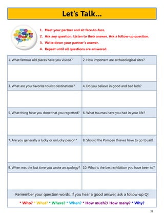 38
1. What famous old places have you visited? 2. How important are archaeological sites?
3. What are your favorite tourist destinations? 4. Do you believe in good and bad luck?
5. What thing have you done that you regretted? 6. What traumas have you had in your life?
7. Are you generally a lucky or unlucky person? 8. Should the Pompeii thieves have to go to jail?
9. When was the last time you wrote an apology? 10. What is the best exhibition you have been to?
Remember your question words. If you hear a good answer, ask a follow-up Q!
* Who? * What? * Where? * When? * How much?/ How many? * Why?
1. Meet your partner and sit face-to-face.
2. Ask any question. Listen to their answer. Ask a follow-up question.
3. Write down your partner’s answer.
4. Repeat until all questions are answered.
Let’s Talk...
 