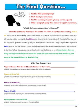 39
1. Read the final question prompt.
2. Think about your own answer.
3. Read the example paragraph. (you may use it as a guide)
4. Write a paragraph giving three reasons to support your answer.
Write Your Answers Here:
Topic Sentence: I think the best tourist attraction in the world is ______________________________________.
(Use the topic sentence to explain how you think or feel about the question)
Reason 1: First of all, _______________________________________________________________________________________.
(Use the body sentences to explain, describe, give reasons, or give examples)
Reason 2: In addition, ______________________________________________________________________________________.
(Use body sentences to talk about the topic sentence in more detail)
Reason 3: Lastly, ____________________________________________________________________________________________.
(Use transitions to organize your main points and supporting details)
Closing Sentence: In conclusion, __________________________________________________________________________.
(Use the closing sentence to summarize the main points)
“What is the best tourist attraction in the world?”
I think the best tourist attraction in the world is The Statue of Liberty in New York City. First of
all, it is located in New York City, in the United States, so to see the tourist attraction, you have to go to a re-
ally big city, not the countryside. In addition, the statue is located on an island off the coast of the city, and
the only way to get to the island is by ferry. So, the trip to the island is also a really fun part of the experience.
Lastly, you can visit the Statue of Liberty for free. Even though the ferry costs a few dollars to ride, going on
to the island is free. Also, you can stay and explore the island all day at no cost. In conclusion, there are
many amazing tourist attractions around the world, but none are as well located, interesting, and
cheap as the Statue of Liberty in New York City.
 