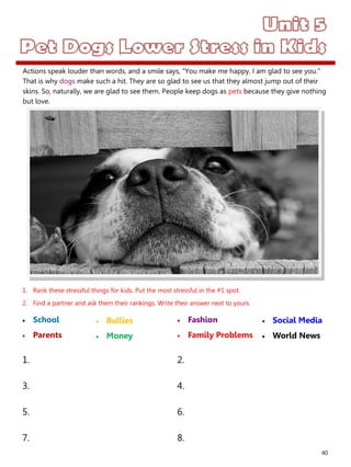 40
1. Rank these stressful things for kids. Put the most stressful in the #1 spot.
2. Find a partner and ask them their rankings. Write their answer next to yours.
 School
 Parents
 Fashion
 Family Problems
1. 2.
3. 4.
5. 6.
7. 8.
 Bullies
 Money
 Social Media
 World News
Actions speak louder than words, and a smile says, "You make me happy. I am glad to see you."
That is why dogs make such a hit. They are so glad to see us that they almost jump out of their
skins. So, naturally, we are glad to see them. People keep dogs as pets because they give nothing
but love.
 