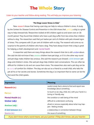 41
“Pet Dogs Lower Stress in Kids”
New research shows that having a pet dog can help to reduce children's stress. A study
by the Centers for Disease Control and Prevention in the USA shows that petting a dog is a great
way to help stressed kids. Researchers looked at 643 children aged six and seven over an 18-
month period. They found that children who have a pet dog suffer from less stress than children
without a dog. The researchers said that just twelve per cent of children with pets showed signs
of stress. This compares with 21 per cent of children with no dog. The research will come as no
surprise to the parents of children who have a dog. They have always known that a dog is great
for helping a child's development and mental health.
A researcher said there are many things about the research that she is still unclear about.
She said she did not know if less anxious children have pet dogs, or if it is the other way round
and pet dogs make children less anxious. She said the research just showed a link between pet
dogs and children's stress. She said pet dogs help children start conversations. This can often be
difficult for children to do and can cause them stress. The researchers also said a pet dog can be
a source of comfort for children. The dog can also act as a friend to a small child, who tells the
pet all his or her secrets and stories. Sometimes the dog is so important that its name can be the
first word the child speaks.
Expression Meaning
Research (n.)
careful study that is done to find and report new
knowledge about something
Pet (v.)
to touch (a cat, dog, child, etc.) with your hand in a
loving or friendly way
Mental Health (n.) the condition or well-being of the mind
Unclear (adj.) difficult to understand; confusing
Anxious (adj.)
afraid or nervous especially about what may hap-
pen : feeling anxiety
A link between (n.) a relationship or connection between things
Source (n.) the cause of something
If you don’t know what a word means, ask your partner. If they don’t know, ask your teacher.
The Whole Story
Listen to your teacher and follow along reading. This will help you improve your listening.
 