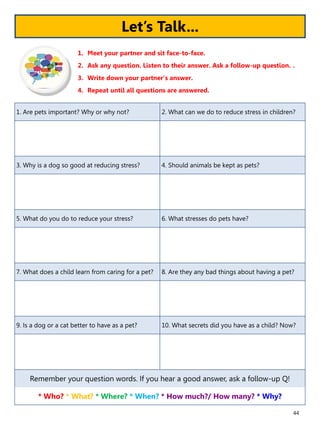 44
1. Are pets important? Why or why not? 2. What can we do to reduce stress in children?
3. Why is a dog so good at reducing stress? 4. Should animals be kept as pets?
5. What do you do to reduce your stress? 6. What stresses do pets have?
7. What does a child learn from caring for a pet? 8. Are they any bad things about having a pet?
9. Is a dog or a cat better to have as a pet? 10. What secrets did you have as a child? Now?
Remember your question words. If you hear a good answer, ask a follow-up Q!
* Who? * What? * Where? * When? * How much?/ How many? * Why?
1. Meet your partner and sit face-to-face.
2. Ask any question. Listen to their answer. Ask a follow-up question. .
3. Write down your partner’s answer.
4. Repeat until all questions are answered.
Let’s Talk...
 