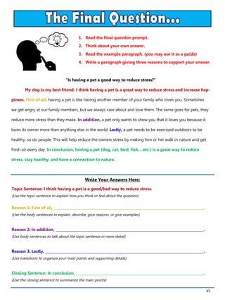 45
1. Read the final question prompt.
2. Think about your own answer.
3. Read the example paragraph. (you may use it as a guide)
4. Write a paragraph giving three reasons to support your answer.
Write Your Answers Here:
Topic Sentence: I think having a pet is a good/bad way to reduce stress.
(Use the topic sentence to explain how you think or feel about the question)
Reason 1: First of all, _______________________________________________________________________________________.
(Use the body sentences to explain, describe, give reasons, or give examples)
Reason 2: In addition, ______________________________________________________________________________________.
(Use body sentences to talk about the topic sentence in more detail)
Reason 3: Lastly, ____________________________________________________________________________________________.
(Use transitions to organize your main points and supporting details)
Closing Sentence: In conclusion, __________________________________________________________________________.
(Use the closing sentence to summarize the main points)
“Is having a pet a good way to reduce stress?”
My dog is my best friend. I think having a pet is a great way to reduce stress and increase hap-
piness. First of all, having a pet is like having another member of your family who loves you. Sometimes
we get angry at our family members, but we always care about and love them. The same goes for pets, they
reduce more stress than they make. In addition, a pet only wants to show you that it loves you because it
loves its owner more than anything else in the world. Lastly, a pet needs to be exercised outdoors to be
healthy, so do people. This will help reduce the owners stress by making him or her walk in nature and get
fresh air every day. In conclusion, having a pet (dog, cat, bird, fish….etc.) is a great way to reduce
stress, stay healthy, and have a connection to nature.
 