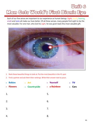 46
1. Rank these beautiful things to look at. Put the most beautiful in the #1 spot.
2. Find a partner and ask them their rankings. Write their answer next to yours.
 Babies
 Flowers
 Yourself
 a Rainbow
1. 5.
2. 6.
3. 7.
4. 8.
 Art
 Countryside
 TV
 Cars
Each of our five sense are important to our experience as human beings. Sight, touch, hearing,
smell and taste all make our lives better. Of all these senses, many people find sight to be the
most valuable. For one man, who lost his sight, he was given back this most valuable gift.
 