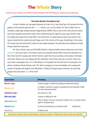 47
“Man Gets World’s First Bionic Eye”
A man in Britain can see again because of a new bionic eye. Ray Flynn, 80, became the first
patient in the world to get the new device, which is an artificial retina. Mr. Flynn suffers from a
condition called age-related macular degeneration (AMD). This is one of the most common prob-
lems with eyesight around the world. Flynn started losing his sight ten years ago. Doctors told
him eight years ago that he had AMD. From that time, his sight became worse and worse. It be-
came so bad that he could only see things out of the corners of his eyes. Everything in the center
of his eyes was blurred and he could not see shapes properly. He said that even looking at simple
things made him very tired.
Mr. Flynn's bionic eye cost $125,000. Britain's national health service hopes the cost of the
operation will come down. This means many more people will be able to have the operation for
free. Flynn had the surgery last month. Doctors spent four hours putting a microchip in the back
of his eye. Doctors are very happy with the operation, which they said was a success. Flynn can
now read a newspaper and admire the flowers in his garden for the first time in many years. His
doctor, professor Paulo Stanga, said: "Mr. Flynn's progress is truly remarkable. He is seeing the
outline of people and objects very effectively." Professor Stanga hopes scientists can also help
people who have been blind from birth.
Expression Meaning
Bionic (adj.) made stronger or better by adding an electronic device
Device (n.)
an object, machine, or piece of equipment that has been made
for some special purpose
Artificial (adj.) not natural or real
Blurred (adj.) unclear or difficult to see
Operation (n.)
when a doctor cuts into someone's body to fix or remove a dam-
aged or diseased part
Admire (v.) to look at (something or someone) with enjoyment
Blind (n.) unable to see
If you don’t know what a word means, ask your partner. If they don’t know, ask your teacher.
The Whole Story
Listen to your teacher and follow along reading. This will help you improve your listening.
 