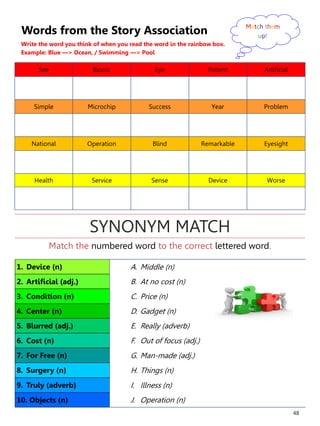 48
Words from the Story Association
Write the word you think of when you read the word in the rainbow box.
Example: Blue —> Ocean, / Swimming —> Pool
See Bionic Eye Patient Artificial
Simple Microchip Success Year Problem
National Operation Blind Remarkable Eyesight
Health Service Sense Device Worse
Match them
up!
1. Device (n) A. Middle (n)
2. Artificial (adj.) B. At no cost (n)
3. Condition (n) C. Price (n)
4. Center (n) D. Gadget (n)
5. Blurred (adj.) E. Really (adverb)
6. Cost (n) F. Out of focus (adj.)
7. For Free (n) G. Man-made (adj.)
8. Surgery (n) H. Things (n)
9. Truly (adverb) I. Illness (n)
10. Objects (n) J. Operation (n)
Match the numbered word to the correct lettered word.
SYNONYM MATCH
 
