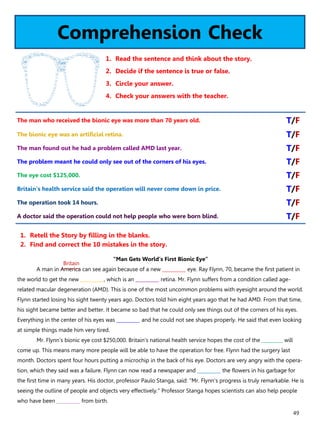 49
Comprehension Check
1. Read the sentence and think about the story.
2. Decide if the sentence is true or false.
3. Circle your answer.
4. Check your answers with the teacher.
“Man Gets World’s First Bionic Eye”
A man in America can see again because of a new __________ eye. Ray Flynn, 70, became the first patient in
the world to get the new __________, which is an __________ retina. Mr. Flynn suffers from a condition called age-
related macular degeneration (AMD). This is one of the most uncommon problems with eyesight around the world.
Flynn started losing his sight twenty years ago. Doctors told him eight years ago that he had AMD. From that time,
his sight became better and better. It became so bad that he could only see things out of the corners of his eyes.
Everything in the center of his eyes was __________ and he could not see shapes properly. He said that even looking
at simple things made him very tired.
Mr. Flynn's bionic eye cost $250,000. Britain's national health service hopes the cost of the _________ will
come up. This means many more people will be able to have the operation for free. Flynn had the surgery last
month. Doctors spent four hours putting a microchip in the back of his eye. Doctors are very angry with the opera-
tion, which they said was a failure. Flynn can now read a newspaper and __________ the flowers in his garbage for
the first time in many years. His doctor, professor Paulo Stanga, said: "Mr. Flynn's progress is truly remarkable. He is
seeing the outline of people and objects very effectively." Professor Stanga hopes scientists can also help people
who have been __________ from birth.
1. Retell the Story by filling in the blanks.
2. Find and correct the 10 mistakes in the story.
The man who received the bionic eye was more than 70 years old. T/F
The bionic eye was an artificial retina. T/F
The man found out he had a problem called AMD last year. T/F
The problem meant he could only see out of the corners of his eyes. T/F
The eye cost $125,000. T/F
Britain's health service said the operation will never come down in price. T/F
The operation took 14 hours. T/F
A doctor said the operation could not help people who were born blind. T/F
Britain
 