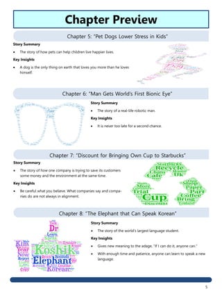 5
Chapter 5: “Pet Dogs Lower Stress in Kids”
Chapter 6: “Man Gets World’s First Bionic Eye”
Chapter 7: “Discount for Bringing Own Cup to Starbucks”
Chapter 8: “The Elephant that Can Speak Korean”
Story Summary
 The story of the world’s largest language student.
Key Insights
 Gives new meaning to the adage, “If I can do it, anyone can.”
 With enough time and patience, anyone can learn to speak a new
language.
Story Summary
 The story of how one company is trying to save its customers
some money and the environment at the same time.
Key Insights
 Be careful what you believe. What companies say and compa-
nies do are not always in alignment.
Story Summary
 The story of a real-life robotic man.
Key Insights
 It is never too late for a second chance.
Story Summary
 The story of how pets can help children live happier lives.
Key Insights
 A dog is the only thing on earth that loves you more than he loves
himself.
Chapter Preview
 