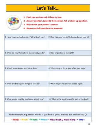 50
1. Have you ever had surgery? What body part? 2. How has your eyesight changed over your life?
3. What do you think about bionic body parts? 4. How important is eyesight?
5. Which sense would you rather lose? 6. What can you do to look after your eyes?
7. What are the ugliest things to look at? 8. What do you never want to see again?
9. What would you like to change about you? 10. What is the most beautiful part of the body?
Remember your question words. If you hear a good answer, ask a follow-up Q!
* Who? * What? * Where? * When? * How much?/ How many? * Why?
1. Meet your partner and sit face-to-face.
2. Ask any question. Listen to their answer. Ask a follow-up question.
3. Write down your partner’s answer.
4. Repeat until all questions are answered.
Let’s Talk...
 