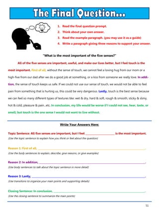 51
1. Read the final question prompt.
2. Think about your own answer.
3. Read the example paragraph. (you may use it as a guide)
4. Write a paragraph giving three reasons to support your answer.
Write Your Answers Here:
Topic Sentence: All five senses are important, but I feel ________________________ is the most important.
(Use the topic sentence to explain how you think or feel about the question)
Reason 1: First of all, ________________________________________________________________________________________.
(Use the body sentences to explain, describe, give reasons, or give examples)
Reason 2: In addition, _______________________________________________________________________________________.
(Use body sentences to talk about the topic sentence in more detail)
Reason 3: Lastly, _____________________________________________________________________________________________.
(Use transitions to organize your main points and supporting details)
Closing Sentence: In conclusion, ___________________________________________________________________________.
(Use the closing sentence to summarize the main points)
“What is the most important of the five senses?”
All of the five senses are important, useful, and make our lives better, but I feel touch is the
most important. First of all, without the sense of touch, we cannot feel a loving hug from our mom or a
high-five from our dad after we do a good job at something, or a kiss from someone we really love. In addi-
tion, the sense of touch keeps us safe. If we could not use our sense of touch, we would not be able to feel
pain from something that is hurting us, this could be very dangerous. Lastly, touch is the best sense because
we can feel so many different types of textures like: wet & dry, hard & soft, rough & smooth, sticky & slimy,
hot & cold, pleasure & pain...etc. In conclusion, my life would be worse if I could not see, hear, taste, or
smell; but touch is the one sense I would not want to live without.
 